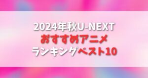 【U-NEXT】2024年秋！おすすめのアニメランキングベスト10！